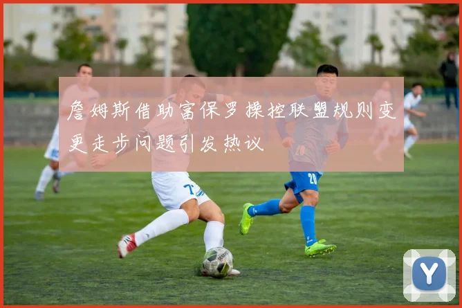 詹姆斯借助富保罗操控联盟规则变更走步问题引发热议