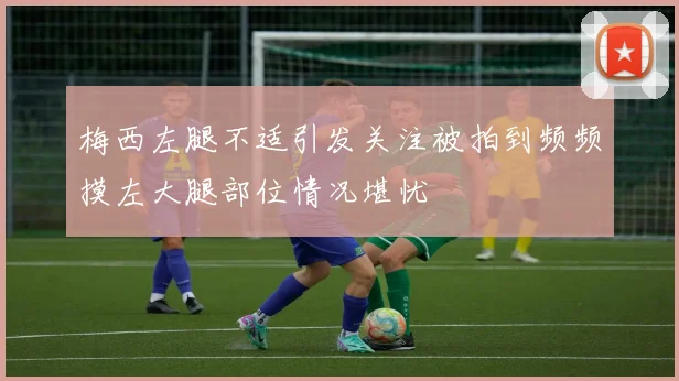梅西左腿不适引发关注被拍到频频摸左大腿部位情况堪忧