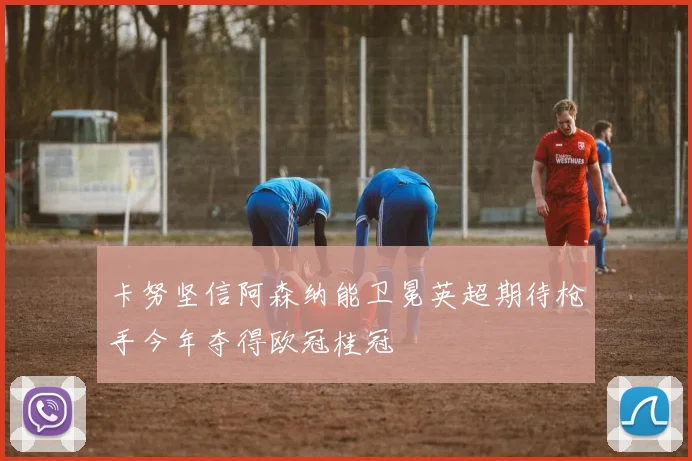 卡努坚信阿森纳能卫冕英超期待枪手今年夺得欧冠桂冠