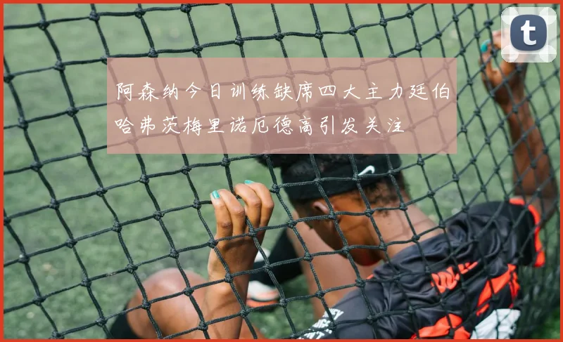 阿森纳今日训练缺席四大主力廷伯哈弗茨梅里诺厄德高引发关注