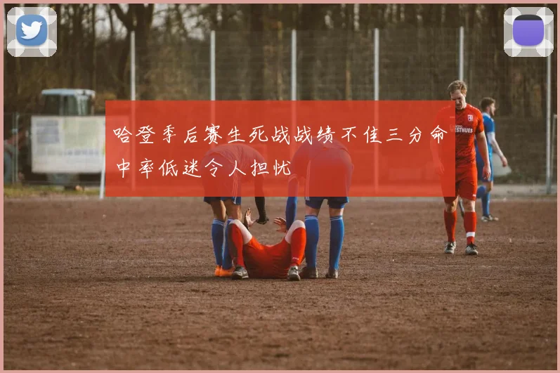 哈登季后赛生死战战绩不佳三分命中率低迷令人担忧