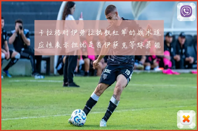 卡拉格对伊劳拉执教红军的战术适应性表示担忧是否伊萨克等球员能融入