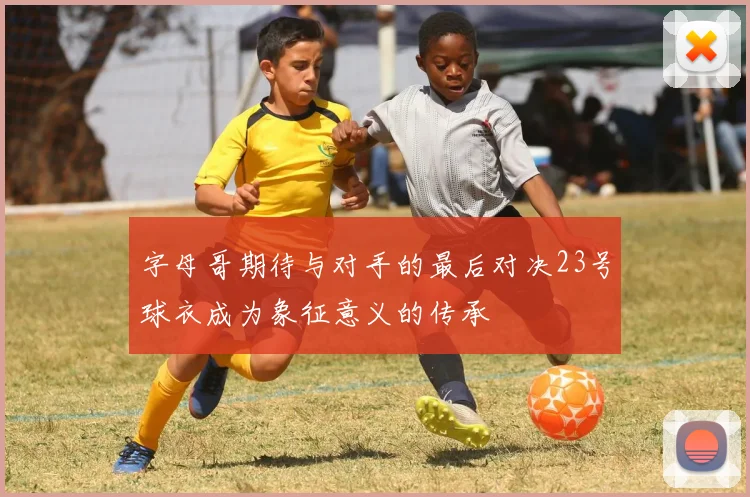 字母哥期待与对手的最后对决23号球衣成为象征意义的传承