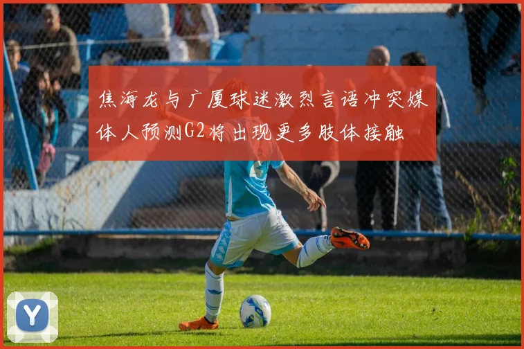 焦海龙与广厦球迷激烈言语冲突媒体人预测G2将出现更多肢体接触