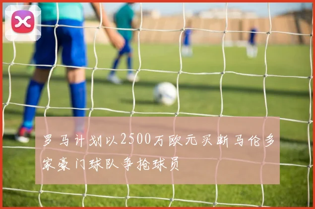 罗马计划以2500万欧元买断马伦多家豪门球队争抢球员