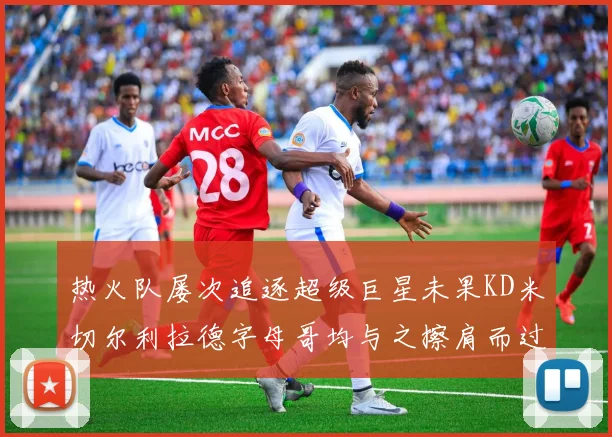 热火队屡次追逐超级巨星未果KD米切尔利拉德字母哥均与之擦肩而过