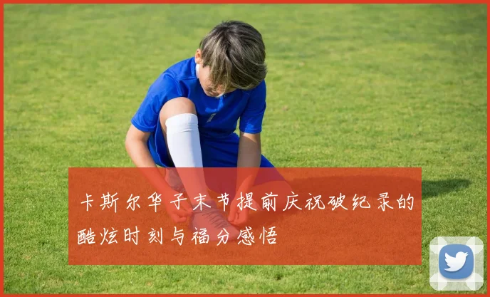 卡斯尔华子末节提前庆祝破纪录的酷炫时刻与福分感悟
