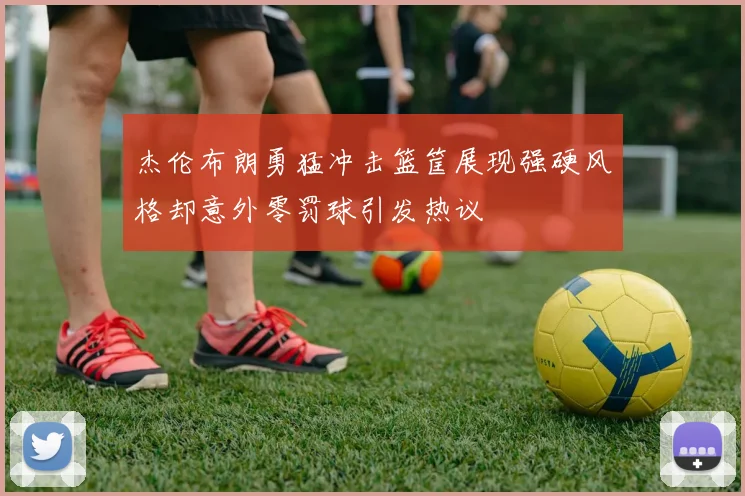杰伦布朗勇猛冲击篮筐展现强硬风格却意外零罚球引发热议