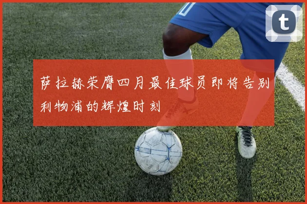萨拉赫荣膺四月最佳球员即将告别利物浦的辉煌时刻